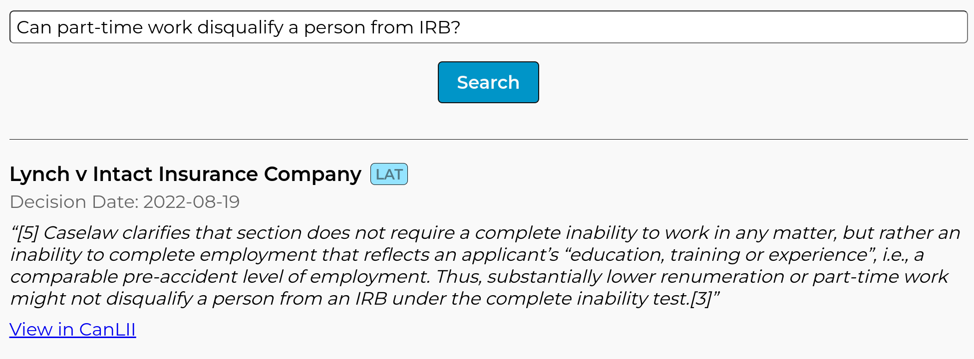 Screenshot of result from Abundance Legal, showing the following quote from the case Lynch v Intact Insurance Company: ''Caselaw clarifies that section does not require a complete inability to work in any matter, but rather an inability to complete employment that reflects an applicant's ''education, training or experience'', i.e., a comparable pre-accident level of employment. Thus, substantially lower renumeration or part-time work might not disqualify a person from an IRB under the complete inability test.''