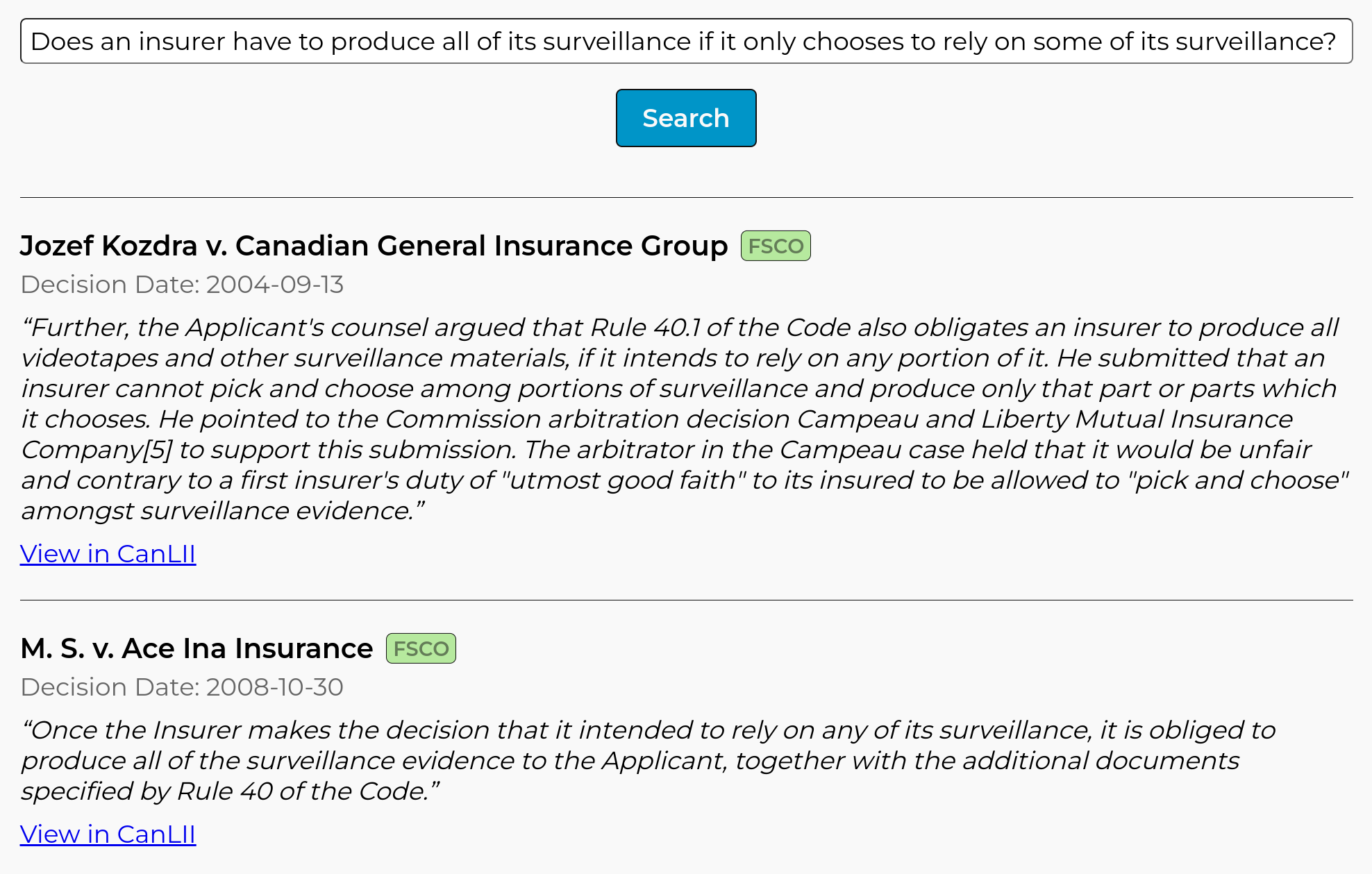 Screenshot of result from Abundance Legal, showing two quotes. The first is from the case ''Jozef Kozdra v. Canadian General Insurance Group'', and says: ''Further, the Applicant's counsel argued that Rule 40.1 of the Code also obligates an insurer to produce all videotapes and other surveillance materials, if it intends to rely on any portion of it. He submitted that an insurer cannot pick and choose among portions of surveillance and produce only that part or parts which it chooses. He pointed to the Commission arbitration decision Campeau and Liberty Mutual Insurance Company to support this submission. The arbitrator in the Campeau case held that it would be unfair and contrary to a first insurer's duty of 'utmost good faith' to its insured to be allowed to 'pick and choose' amongst surveillance evidence.'' The second is from the case ''M. S. v. Ace Ina Insurance'', and says: ''Once the Insurer makes the decision that it intended to rely on any of its surveillance, it is obliged to produce all of the surveillance evidence to the Applicant, together with the additional documents specified by Rule 40 of the Code.''