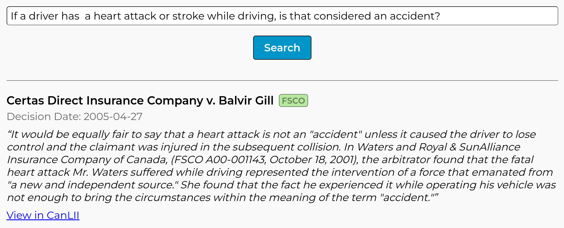 Screenshot of result from Abundance Legal, showing the following quote from the case ''Certas Direct Insurance Company v. Balvir Gill'': ''It would be equally fair to say that a heart attack is not an ''accident'' unless it caused the driver to lose control and the claimant was injured in the subsequent collision. In Waters and Royal & SunAlliance Insurance Company of Canada, (FSCO A00-001143, October 18, 2001), the arbitrator found that the fatal heart attack Mr. Waters suffered while driving represented the intervention of a force that emanated from ''a new and independent source.'' She found that the fact he experienced it while operating his vehicle was not enough to bring the circumstances within the meaning of the term ''accident.''''